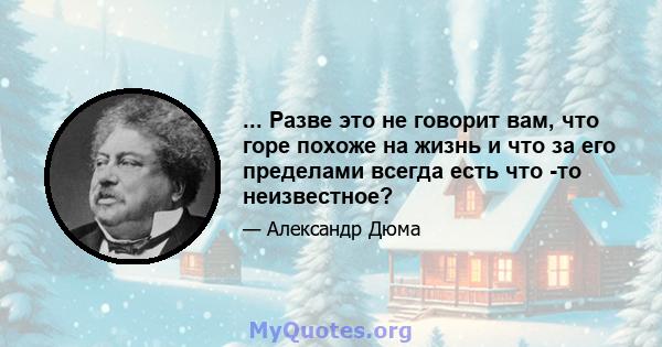 ... Разве это не говорит вам, что горе похоже на жизнь и что за его пределами всегда есть что -то неизвестное?