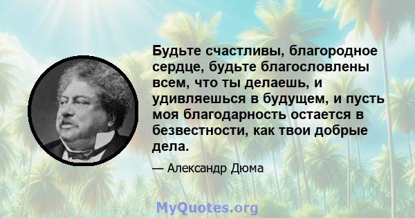 Будьте счастливы, благородное сердце, будьте благословлены всем, что ты делаешь, и удивляешься в будущем, и пусть моя благодарность остается в безвестности, как твои добрые дела.