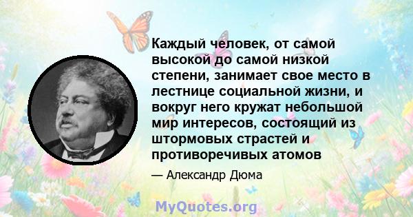 Каждый человек, от самой высокой до самой низкой степени, занимает свое место в лестнице социальной жизни, и вокруг него кружат небольшой мир интересов, состоящий из штормовых страстей и противоречивых атомов