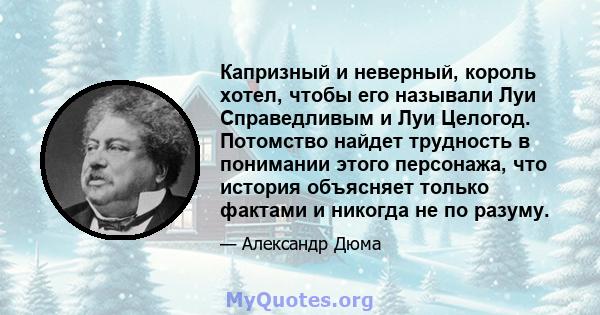 Капризный и неверный, король хотел, чтобы его называли Луи Справедливым и Луи Целогод. Потомство найдет трудность в понимании этого персонажа, что история объясняет только фактами и никогда не по разуму.