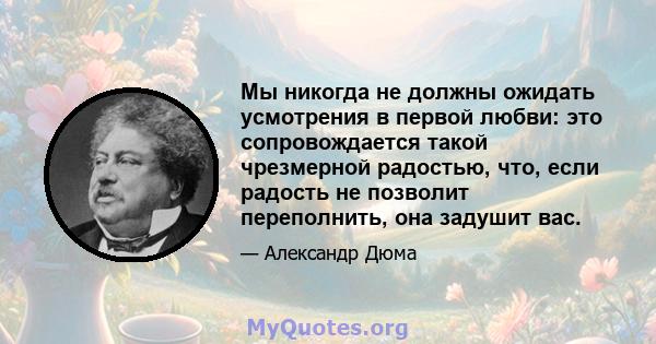 Мы никогда не должны ожидать усмотрения в первой любви: это сопровождается такой чрезмерной радостью, что, если радость не позволит переполнить, она задушит вас.