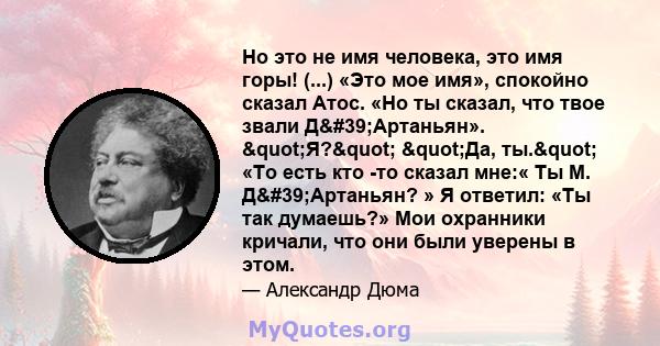 Но это не имя человека, это имя горы! (...) «Это мое имя», спокойно сказал Атос. «Но ты сказал, что твое звали Д'Артаньян». "Я?" "Да, ты." «То есть кто -то сказал мне:« Ты М. Д'Артаньян? » Я