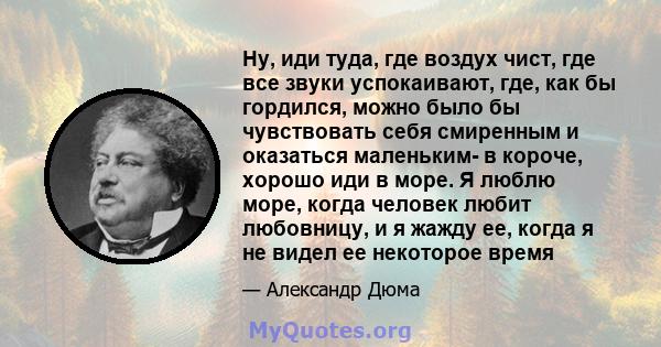 Ну, иди туда, где воздух чист, где все звуки успокаивают, где, как бы гордился, можно было бы чувствовать себя смиренным и оказаться маленьким- в короче, хорошо иди в море. Я люблю море, когда человек любит любовницу, и 