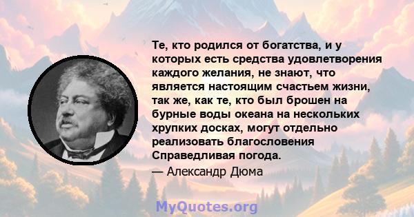 Те, кто родился от богатства, и у которых есть средства удовлетворения каждого желания, не знают, что является настоящим счастьем жизни, так же, как те, кто был брошен на бурные воды океана на нескольких хрупких досках, 