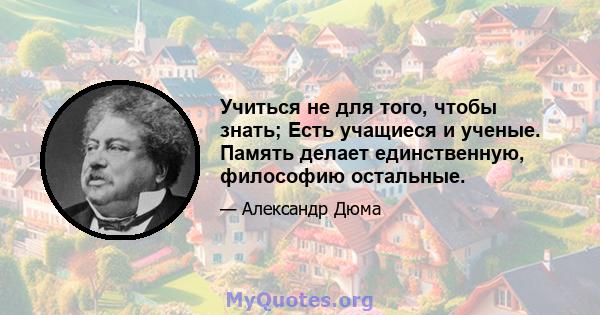 Учиться не для того, чтобы знать; Есть учащиеся и ученые. Память делает единственную, философию остальные.