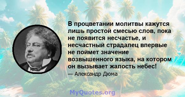 В процветании молитвы кажутся лишь простой смесью слов, пока не появится несчастье, и несчастный страдалец впервые не поймет значение возвышенного языка, на котором он вызывает жалость небес!