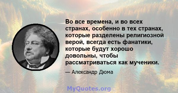 Во все времена, и во всех странах, особенно в тех странах, которые разделены религиозной верой, всегда есть фанатики, которые будут хорошо довольны, чтобы рассматриваться как мученики.