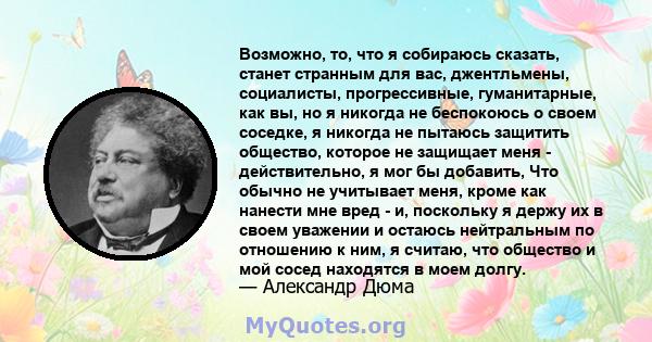 Возможно, то, что я собираюсь сказать, станет странным для вас, джентльмены, социалисты, прогрессивные, гуманитарные, как вы, но я никогда не беспокоюсь о своем соседке, я никогда не пытаюсь защитить общество, которое