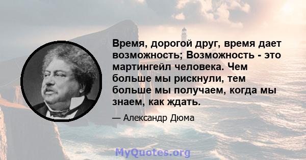 Время, дорогой друг, время дает возможность; Возможность - это мартингейл человека. Чем больше мы рискнули, тем больше мы получаем, когда мы знаем, как ждать.