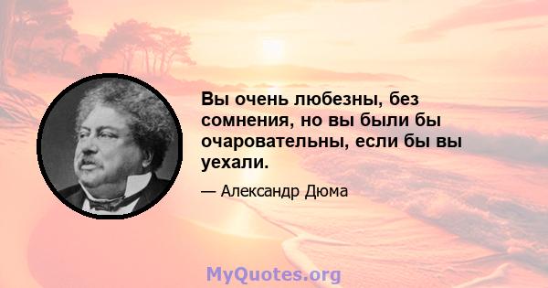 Вы очень любезны, без сомнения, но вы были бы очаровательны, если бы вы уехали.