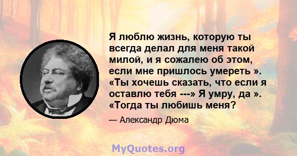 Я люблю жизнь, которую ты всегда делал для меня такой милой, и я сожалею об этом, если мне пришлось умереть ». «Ты хочешь сказать, что если я оставлю тебя ---» Я умру, да ». «Тогда ты любишь меня?