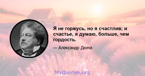 Я не горжусь, но я счастлив; и счастье, я думаю, больше, чем гордость.