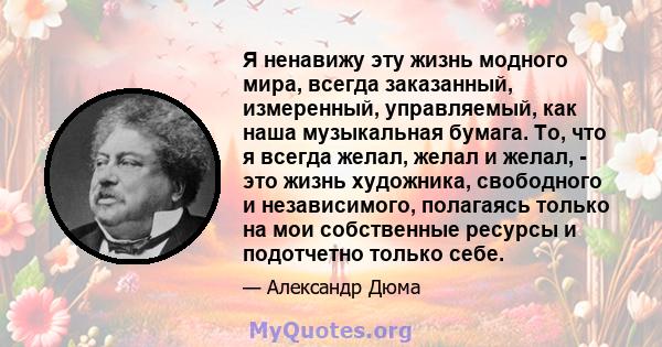 Я ненавижу эту жизнь модного мира, всегда заказанный, измеренный, управляемый, как наша музыкальная бумага. То, что я всегда желал, желал и желал, - это жизнь художника, свободного и независимого, полагаясь только на