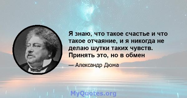 Я знаю, что такое счастье и что такое отчаяние, и я никогда не делаю шутки таких чувств. Принять это, но в обмен