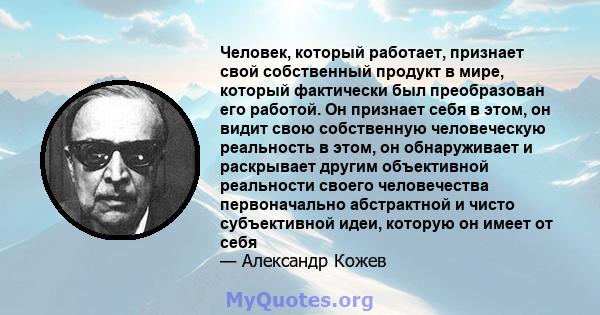 Человек, который работает, признает свой собственный продукт в мире, который фактически был преобразован его работой. Он признает себя в этом, он видит свою собственную человеческую реальность в этом, он обнаруживает и