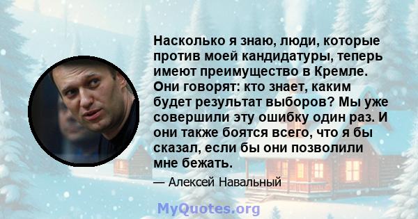 Насколько я знаю, люди, которые против моей кандидатуры, теперь имеют преимущество в Кремле. Они говорят: кто знает, каким будет результат выборов? Мы уже совершили эту ошибку один раз. И они также боятся всего, что я