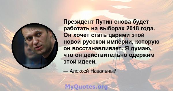 Президент Путин снова будет работать на выборах 2018 года. Он хочет стать царями этой новой русской империи, которую он восстанавливает. Я думаю, что он действительно одержим этой идеей.