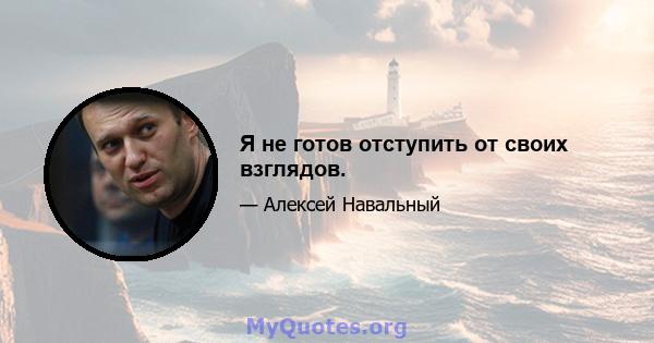 Я не готов отступить от своих взглядов.