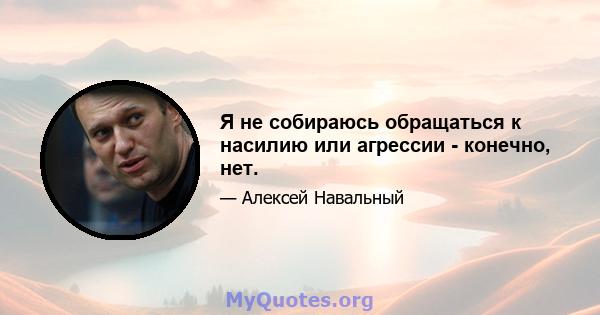 Я не собираюсь обращаться к насилию или агрессии - конечно, нет.