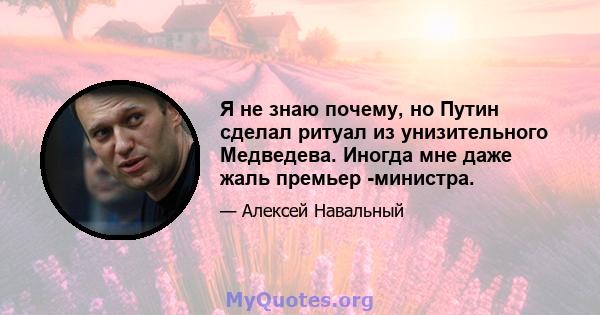 Я не знаю почему, но Путин сделал ритуал из унизительного Медведева. Иногда мне даже жаль премьер -министра.