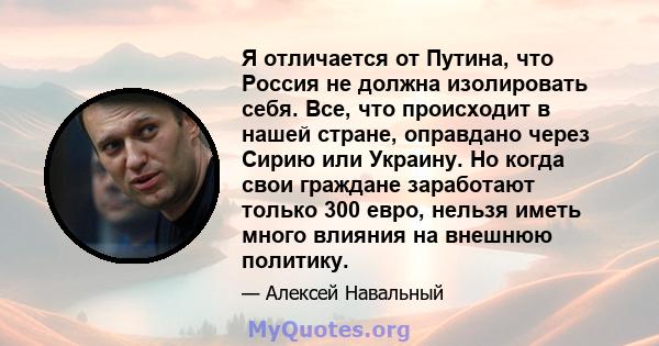 Я отличается от Путина, что Россия не должна изолировать себя. Все, что происходит в нашей стране, оправдано через Сирию или Украину. Но когда свои граждане заработают только 300 евро, нельзя иметь много влияния на