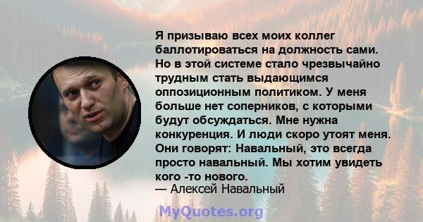 Я призываю всех моих коллег баллотироваться на должность сами. Но в этой системе стало чрезвычайно трудным стать выдающимся оппозиционным политиком. У меня больше нет соперников, с которыми будут обсуждаться. Мне нужна