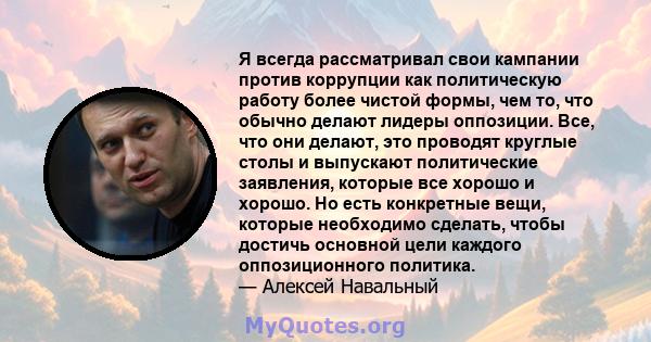 Я всегда рассматривал свои кампании против коррупции как политическую работу более чистой формы, чем то, что обычно делают лидеры оппозиции. Все, что они делают, это проводят круглые столы и выпускают политические