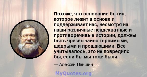 Похоже, что основание бытия, которое лежит в основе и поддерживает нас, несмотря на наши различные неадекватные и противоречивые истории, должны быть чрезвычайно терпимыми, щедрыми и прощающими. Все учитывалось, это не