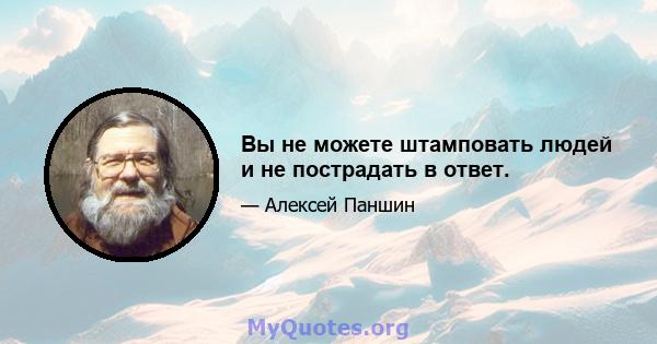 Вы не можете штамповать людей и не пострадать в ответ.