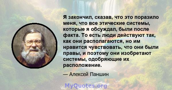 Я закончил, сказав, что это поразило меня, что все этические системы, которые я обсуждал, были после факта. То есть люди действуют так, как они располагаются, но им нравится чувствовать, что они были правы, и поэтому