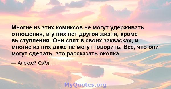 Многие из этих комиксов не могут удерживать отношения, и у них нет другой жизни, кроме выступления. Они спят в своих заквасках, и многие из них даже не могут говорить. Все, что они могут сделать, это рассказать околка.