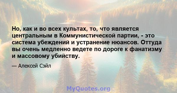 Но, как и во всех культах, то, что является центральным в Коммунистической партии, - это система убеждений и устранение нюансов. Оттуда вы очень медленно ведете по дороге к фанатизму и массовому убийству.