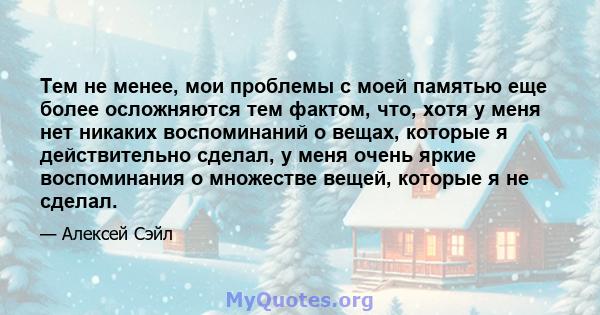 Тем не менее, мои проблемы с моей памятью еще более осложняются тем фактом, что, хотя у меня нет никаких воспоминаний о вещах, которые я действительно сделал, у меня очень яркие воспоминания о множестве вещей, которые я 