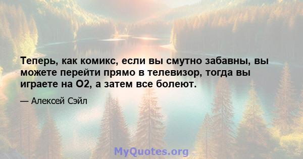 Теперь, как комикс, если вы смутно забавны, вы можете перейти прямо в телевизор, тогда вы играете на O2, а затем все болеют.