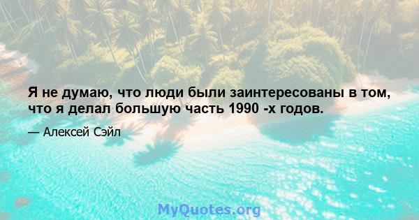 Я не думаю, что люди были заинтересованы в том, что я делал большую часть 1990 -х годов.