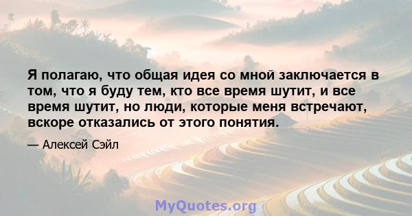 Я полагаю, что общая идея со мной заключается в том, что я буду тем, кто все время шутит, и все время шутит, но люди, которые меня встречают, вскоре отказались от этого понятия.