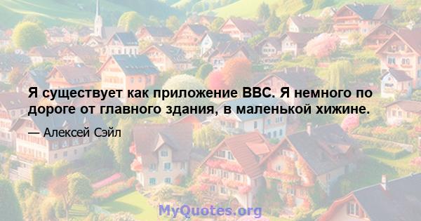 Я существует как приложение BBC. Я немного по дороге от главного здания, в маленькой хижине.