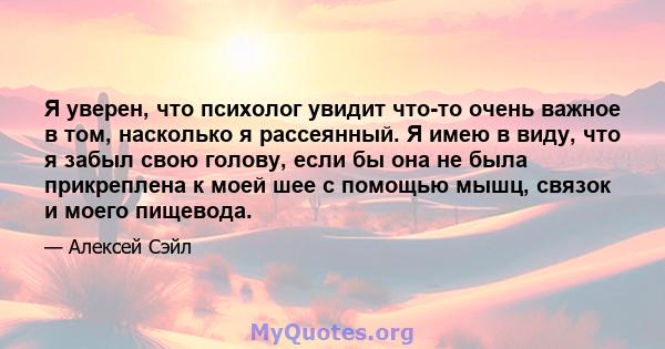 Я уверен, что психолог увидит что-то очень важное в том, насколько я рассеянный. Я имею в виду, что я забыл свою голову, если бы она не была прикреплена к моей шее с помощью мышц, связок и моего пищевода.