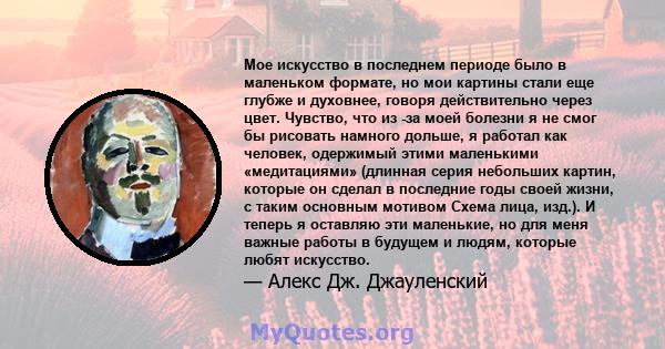 Мое искусство в последнем периоде было в маленьком формате, но мои картины стали еще глубже и духовнее, говоря действительно через цвет. Чувство, что из -за моей болезни я не смог бы рисовать намного дольше, я работал