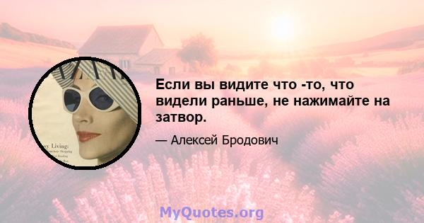 Если вы видите что -то, что видели раньше, не нажимайте на затвор.