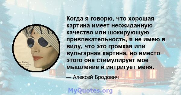 Когда я говорю, что хорошая картина имеет неожиданную качество или шокирующую привлекательность, я не имею в виду, что это громкая или вульгарная картина, но вместо этого она стимулирует мое мышление и интригует меня.