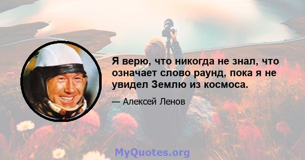 Я верю, что никогда не знал, что означает слово раунд, пока я не увидел Землю из космоса.