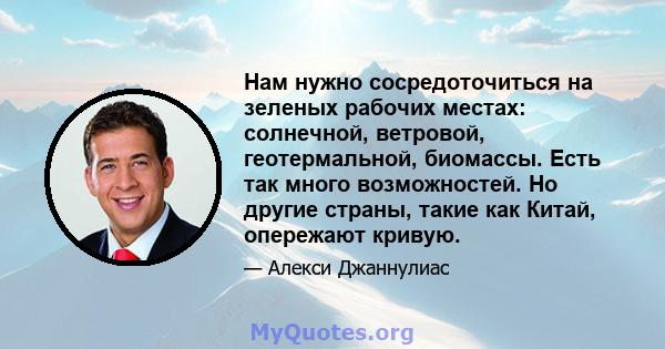 Нам нужно сосредоточиться на зеленых рабочих местах: солнечной, ветровой, геотермальной, биомассы. Есть так много возможностей. Но другие страны, такие как Китай, опережают кривую.