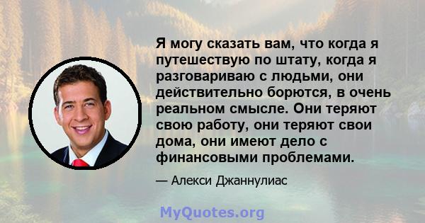 Я могу сказать вам, что когда я путешествую по штату, когда я разговариваю с людьми, они действительно борются, в очень реальном смысле. Они теряют свою работу, они теряют свои дома, они имеют дело с финансовыми