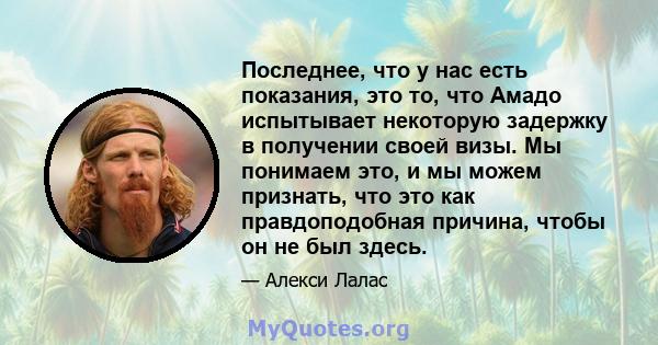 Последнее, что у нас есть показания, это то, что Амадо испытывает некоторую задержку в получении своей визы. Мы понимаем это, и мы можем признать, что это как правдоподобная причина, чтобы он не был здесь.