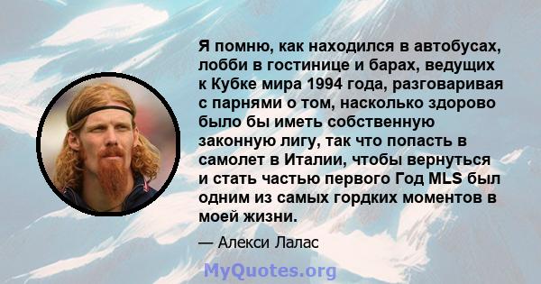 Я помню, как находился в автобусах, лобби в гостинице и барах, ведущих к Кубке мира 1994 года, разговаривая с парнями о том, насколько здорово было бы иметь собственную законную лигу, так что попасть в самолет в Италии, 