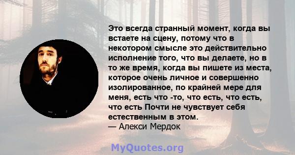 Это всегда странный момент, когда вы встаете на сцену, потому что в некотором смысле это действительно исполнение того, что вы делаете, но в то же время, когда вы пишете из места, которое очень личное и совершенно