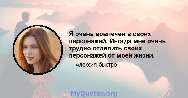 Я очень вовлечен в своих персонажей. Иногда мне очень трудно отделить своих персонажей от моей жизни.