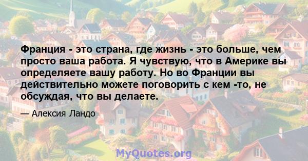 Франция - это страна, где жизнь - это больше, чем просто ваша работа. Я чувствую, что в Америке вы определяете вашу работу. Но во Франции вы действительно можете поговорить с кем -то, не обсуждая, что вы делаете.