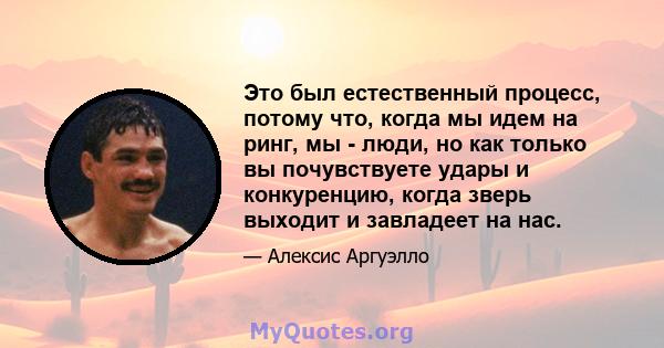 Это был естественный процесс, потому что, когда мы идем на ринг, мы - люди, но как только вы почувствуете удары и конкуренцию, когда зверь выходит и завладеет на нас.